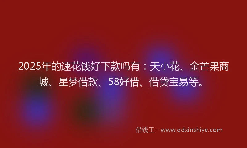 2025年的速花钱好下款吗有：天小花、金芒果商城、星梦借款、58好借、借贷宝易等。