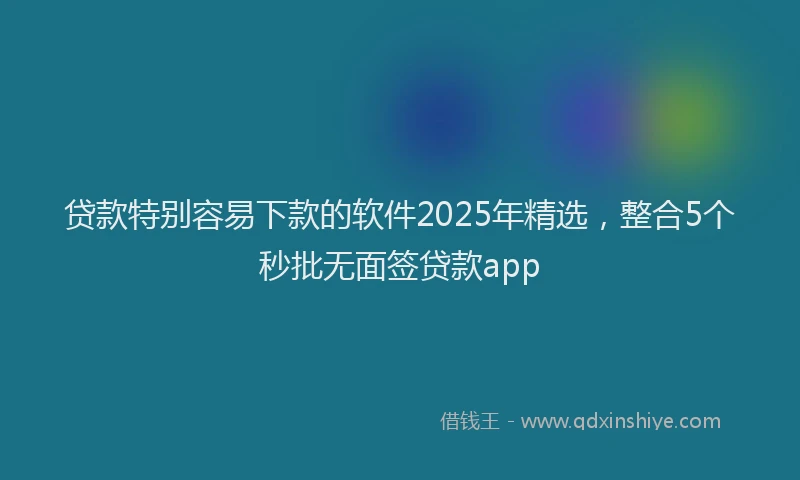 贷款特别容易下款的软件2025年精选，整合5个秒批无面签贷款app