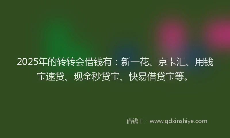 2025年的转转会借钱有：新一花、京卡汇、用钱宝速贷、现金秒贷宝、快易借贷宝等。