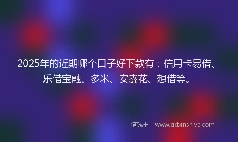 2025年的近期哪个口子好下款有：信用卡易借、乐借宝融、多米、安鑫花、想借等。