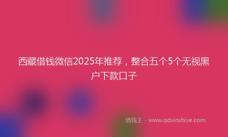 西藏借钱微信2025年推荐，整合五个5个无视黑户下款口子