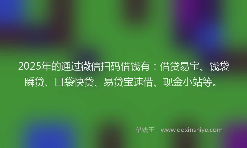 2025年的通过微信扫码借钱有：借贷易宝、钱袋瞬贷、口袋快贷、易贷宝速借、现金小站等。