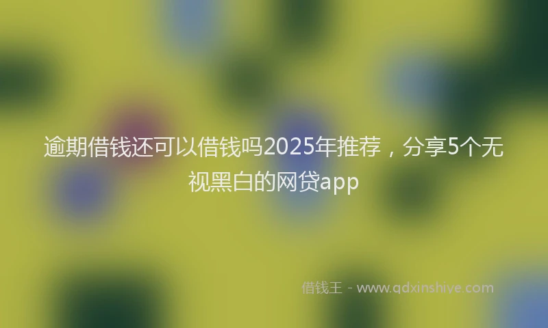逾期借钱还可以借钱吗2025年推荐，分享5个无视黑白的网贷app