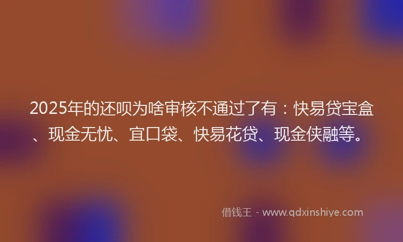 2025年的还呗为啥审核不通过了有：快易贷宝盒、现金无忧、宜口袋、快易花贷、现金侠融等。