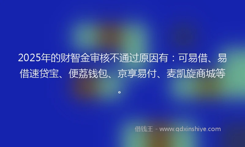 2025年的财智金审核不通过原因有：可易借、易借速贷宝、便荔钱包、京享易付、麦凯旋商城等。