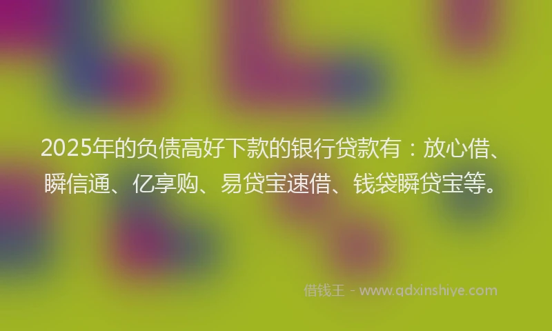 2025年的负债高好下款的银行贷款有：放心借、瞬信通、亿享购、易贷宝速借、钱袋瞬贷宝等。