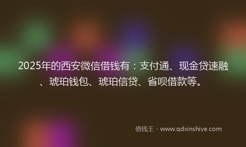 2025年的西安微信借钱有：支付通、现金贷速融、琥珀钱包、琥珀信贷、省呗借款等。