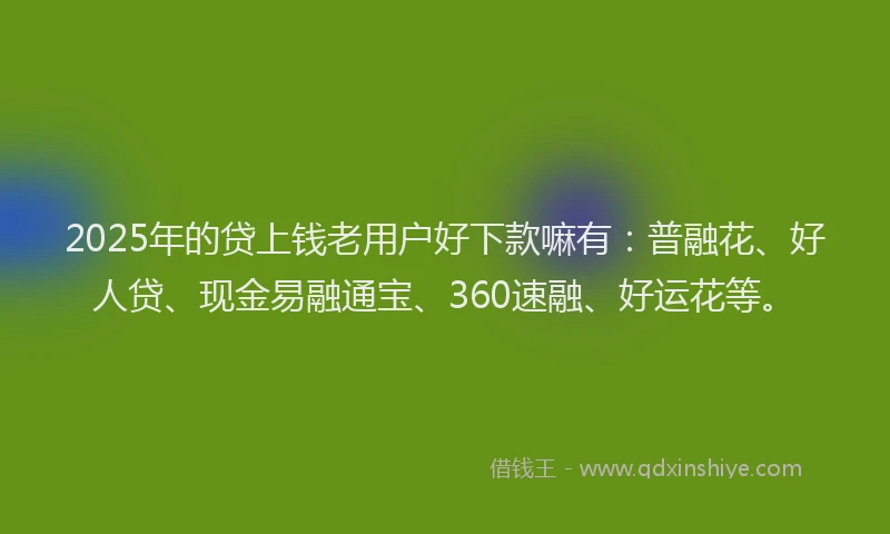 2025年的贷上钱老用户好下款嘛有：普融花、好人贷、现金易融通宝、360速融、好运花等。