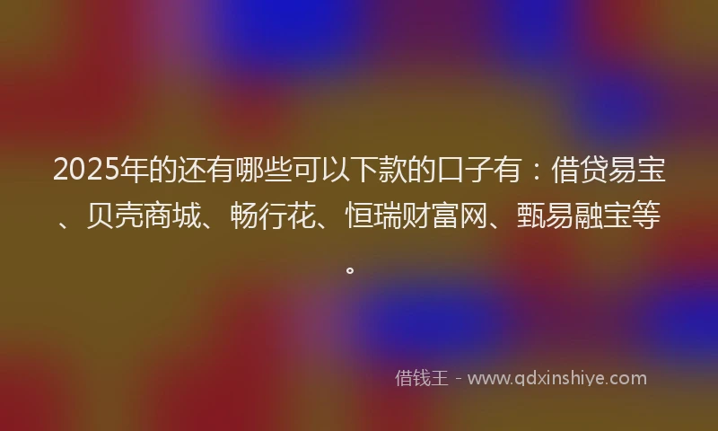 2025年的还有哪些可以下款的口子有：借贷易宝、贝壳商城、畅行花、恒瑞财富网、甄易融宝等。