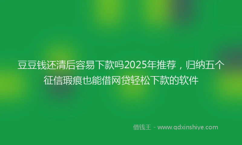 豆豆钱还清后容易下款吗2025年推荐，归纳五个征信瑕疵也能借网贷轻松下款的软件