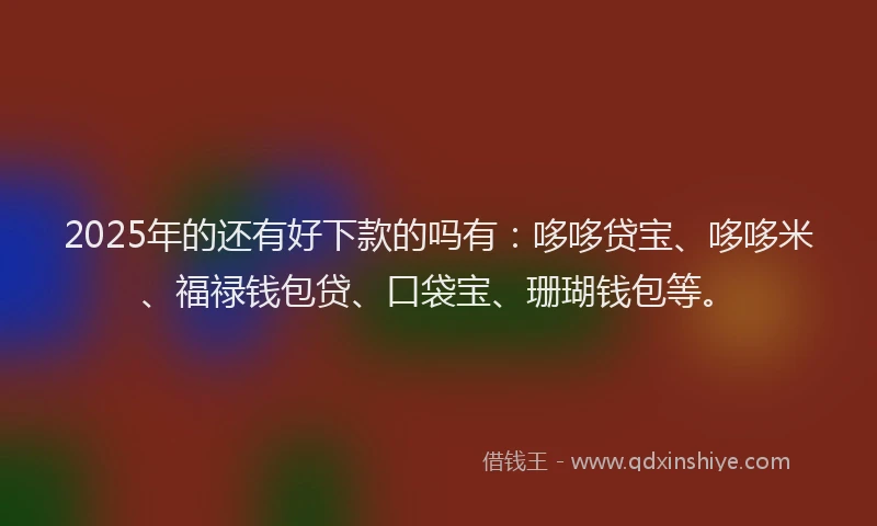 2025年的还有好下款的吗有：哆哆贷宝、哆哆米、福禄钱包贷、口袋宝、珊瑚钱包等。