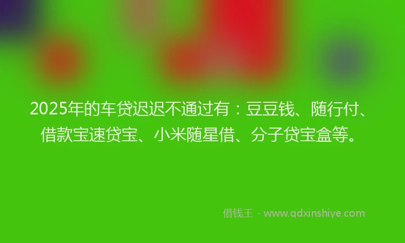 2025年的车贷迟迟不通过有：豆豆钱、随行付、借款宝速贷宝、小米随星借、分子贷宝盒等。