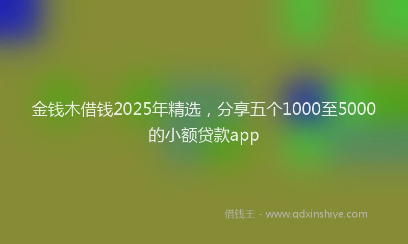金钱木借钱2025年精选，分享五个1000至5000的小额贷款app
