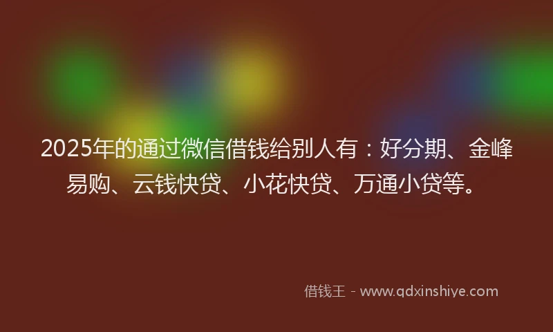 2025年的通过微信借钱给别人有：好分期、金峰易购、云钱快贷、小花快贷、万通小贷等。