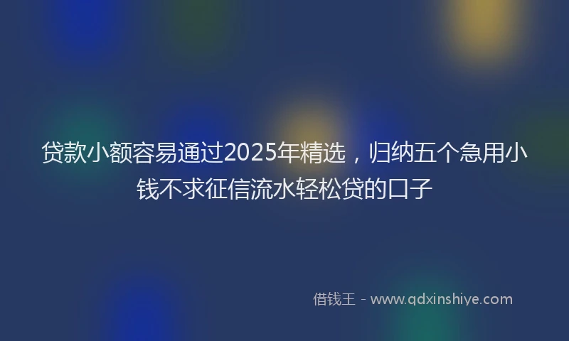 贷款小额容易通过2025年精选，归纳五个急用小钱不求征信流水轻松贷的口子