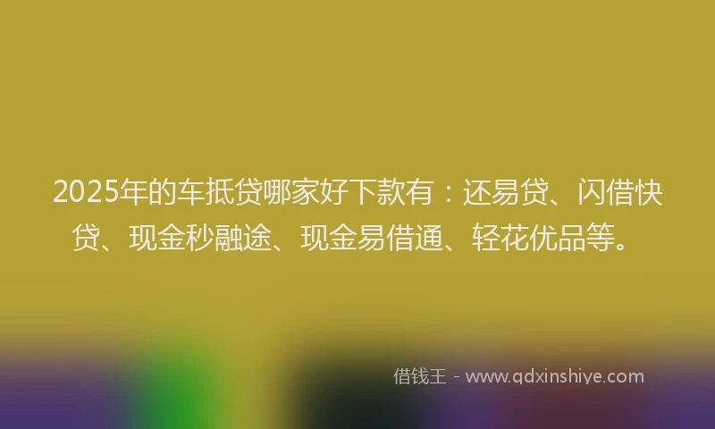 2025年的车抵贷哪家好下款有：还易贷、闪借快贷、现金秒融途、现金易借通、轻花优品等。