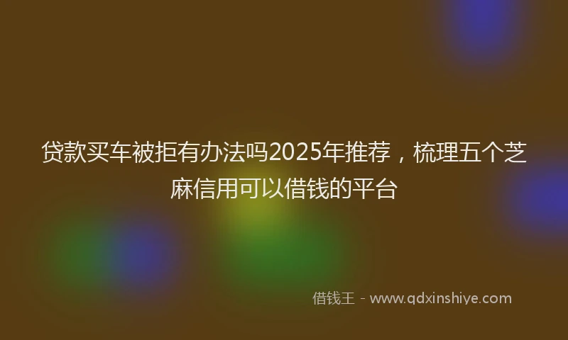 贷款买车被拒有办法吗2025年推荐，梳理五个芝麻信用可以借钱的平台