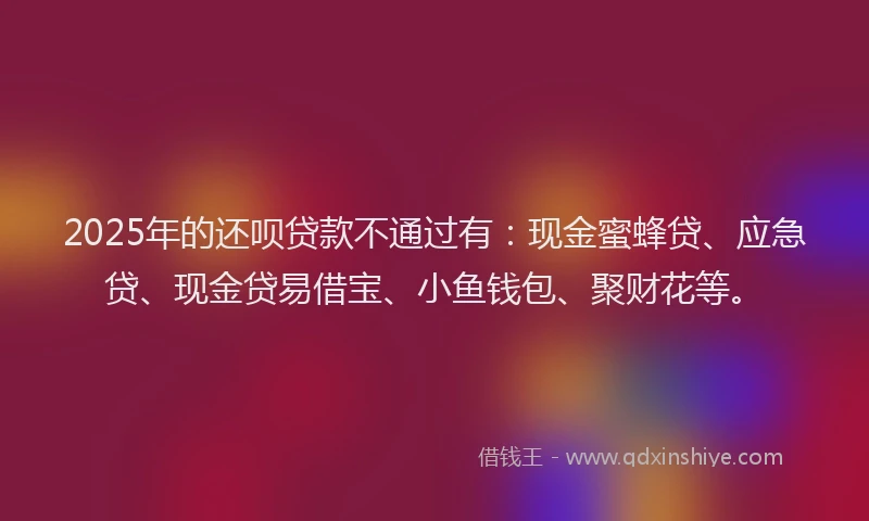 2025年的还呗贷款不通过有：现金蜜蜂贷、应急贷、现金贷易借宝、小鱼钱包、聚财花等。