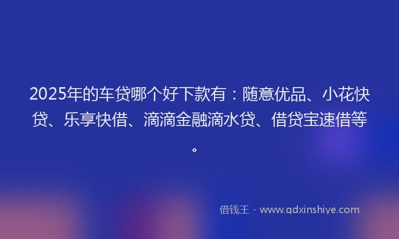 2025年的车贷哪个好下款有：随意优品、小花快贷、乐享快借、滴滴金融滴水贷、借贷宝速借等。