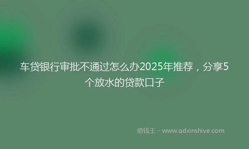 车贷银行审批不通过怎么办2025年推荐，分享5个放水的贷款口子