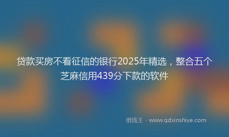 贷款买房不看征信的银行2025年精选，整合五个芝麻信用439分下款的软件