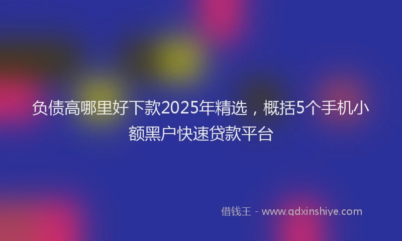 负债高哪里好下款2025年精选，概括5个手机小额黑户快速贷款平台