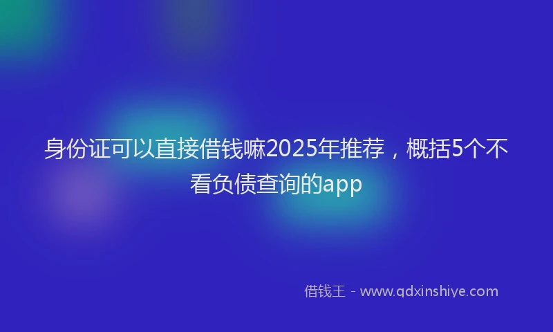 身份证可以直接借钱嘛2025年推荐，概括5个不看负债查询的app
