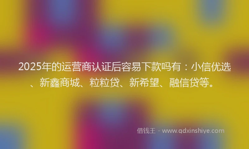 2025年的运营商认证后容易下款吗有：小信优选、新鑫商城、粒粒贷、新希望、融信贷等。