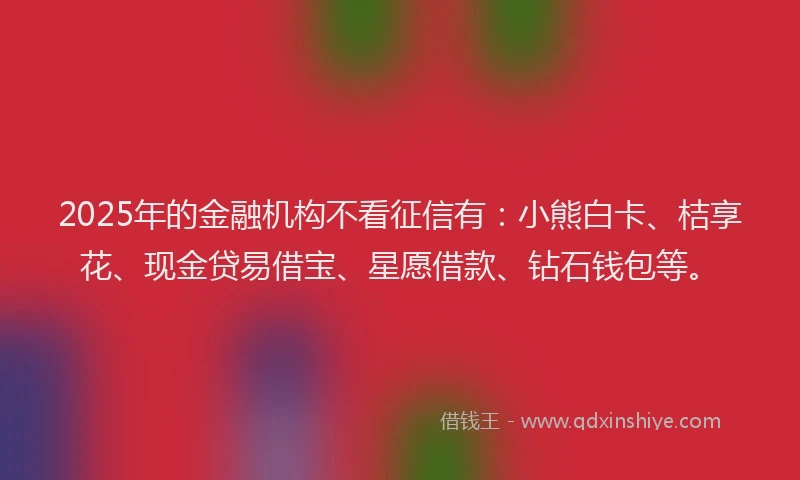 2025年的金融机构不看征信有：小熊白卡、桔享花、现金贷易借宝、星愿借款、钻石钱包等。