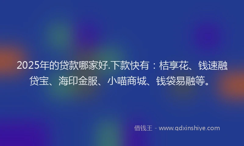 2025年的贷款哪家好.下款快有：桔享花、钱速融贷宝、海印金服、小喵商城、钱袋易融等。