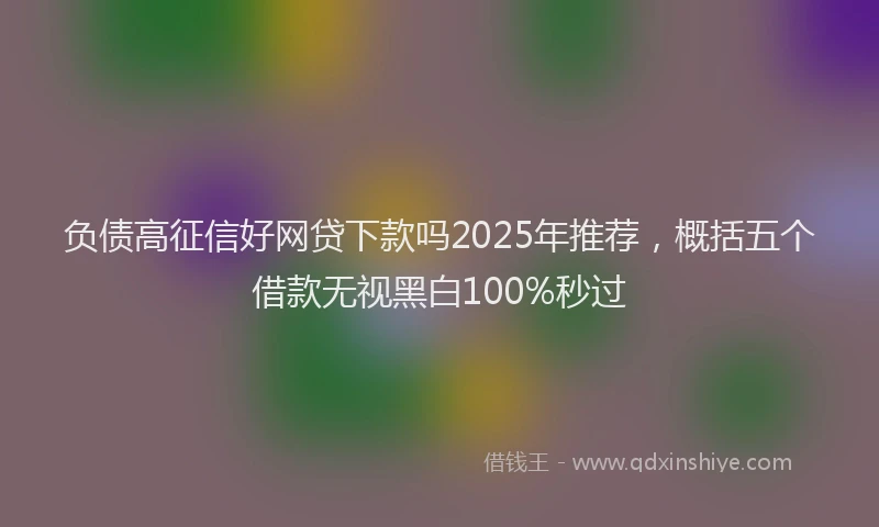 负债高征信好网贷下款吗2025年推荐，概括五个借款无视黑白100%秒过