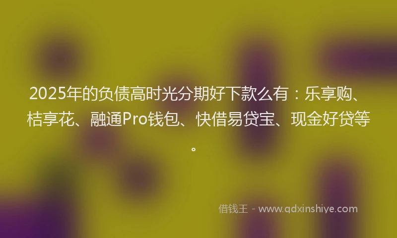 2025年的负债高时光分期好下款么有：乐享购、桔享花、融通Pro钱包、快借易贷宝、现金好贷等。