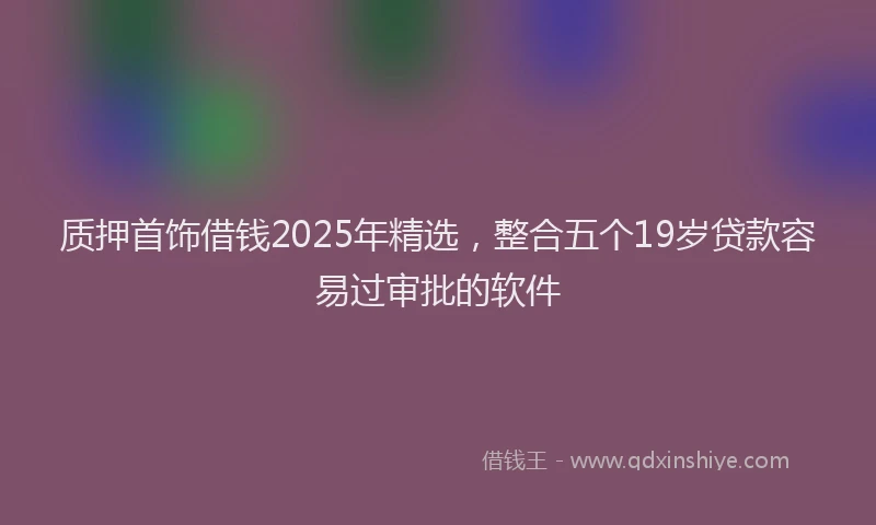 质押首饰借钱2025年精选，整合五个19岁贷款容易过审批的软件