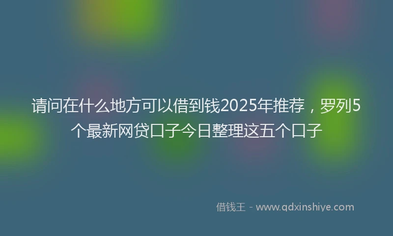 请问在什么地方可以借到钱2025年推荐，罗列5个最新网贷口子今日整理这五个口子
