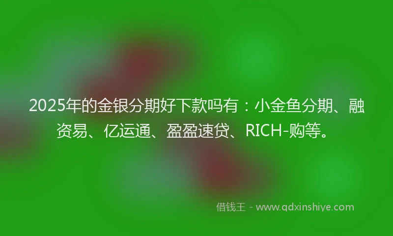 2025年的金银分期好下款吗有：小金鱼分期、融资易、亿运通、盈盈速贷、RICH-购等。