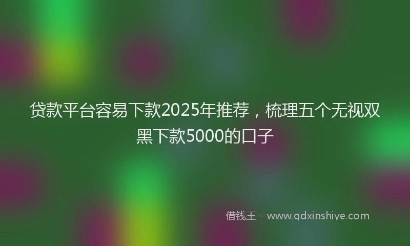 贷款平台容易下款2025年推荐，梳理五个无视双黑下款5000的口子