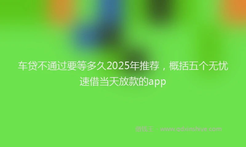 车贷不通过要等多久2025年推荐，概括五个无忧速借当天放款的app