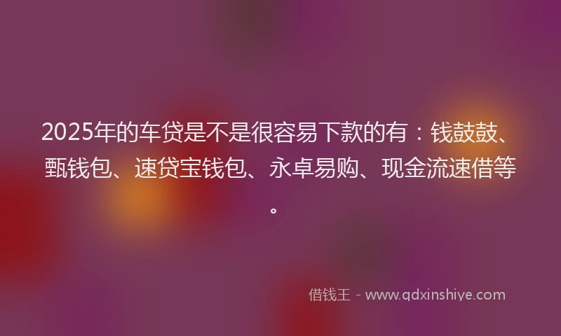2025年的车贷是不是很容易下款的有：钱鼓鼓、甄钱包、速贷宝钱包、永卓易购、现金流速借等。
