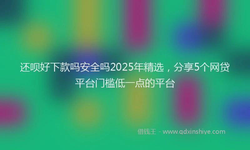 还呗好下款吗安全吗2025年精选，分享5个网贷平台门槛低一点的平台