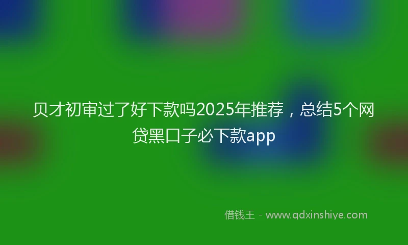 贝才初审过了好下款吗2025年推荐，总结5个网贷黑口子必下款app