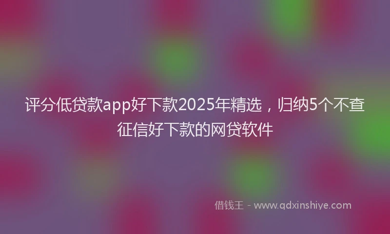 评分低贷款app好下款2025年精选，归纳5个不查征信好下款的网贷软件