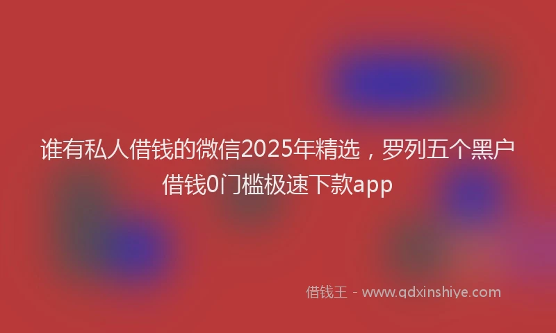 谁有私人借钱的微信2025年精选，罗列五个黑户借钱0门槛极速下款app
