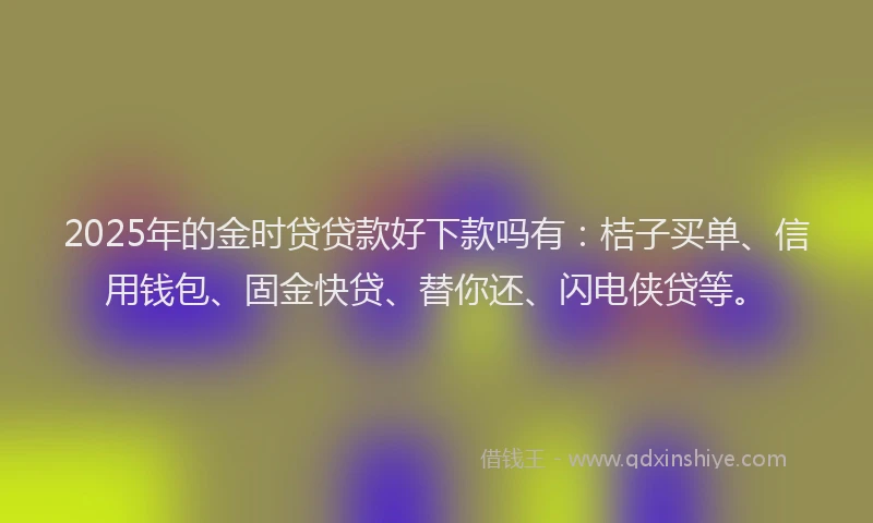 2025年的金时贷贷款好下款吗有：桔子买单、信用钱包、固金快贷、替你还、闪电侠贷等。