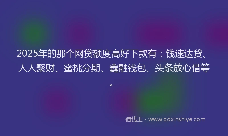 2025年的那个网贷额度高好下款有：钱速达贷、人人聚财、蜜桃分期、鑫融钱包、头条放心借等。