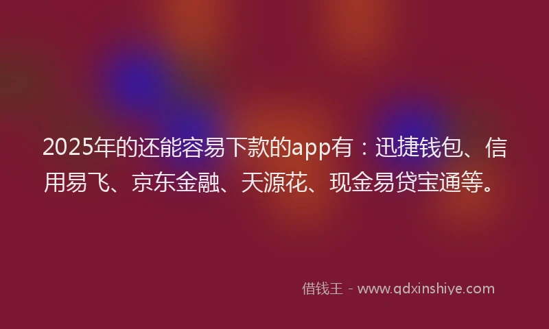 2025年的还能容易下款的app有：迅捷钱包、信用易飞、京东金融、天源花、现金易贷宝通等。