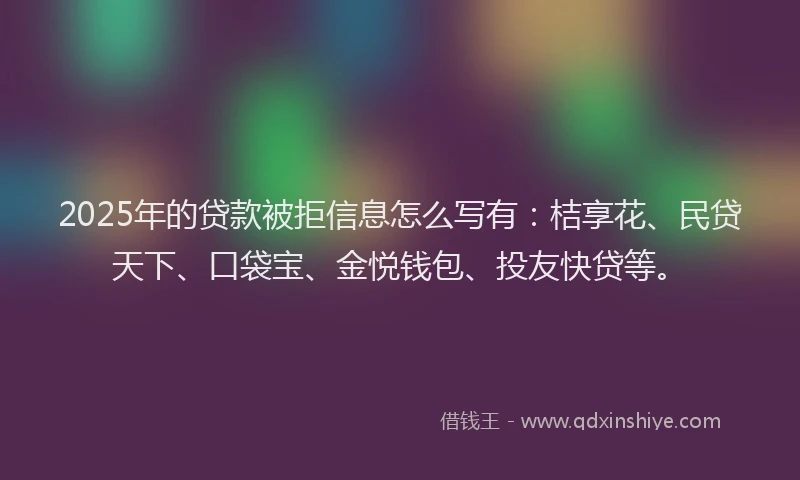 2025年的贷款被拒信息怎么写有：桔享花、民贷天下、口袋宝、金悦钱包、投友快贷等。