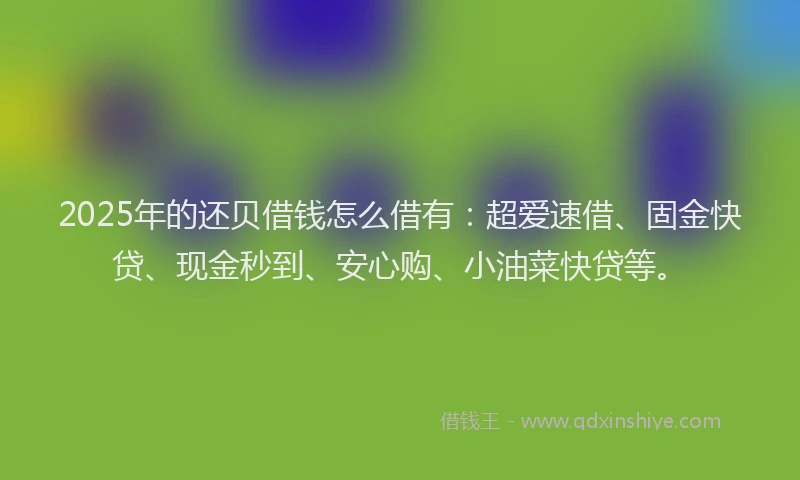 2025年的还贝借钱怎么借有：超爱速借、固金快贷、现金秒到、安心购、小油菜快贷等。
