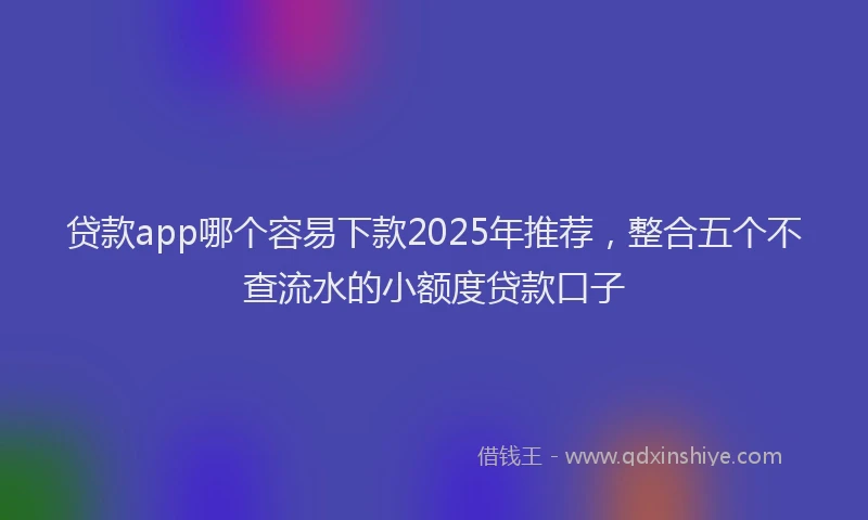 贷款app哪个容易下款2025年推荐，整合五个不查流水的小额度贷款口子