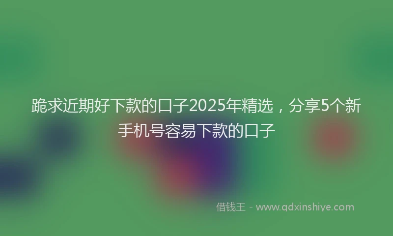跪求近期好下款的口子2025年精选，分享5个新手机号容易下款的口子
