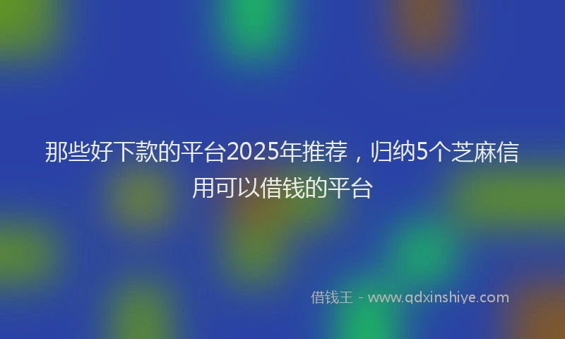 那些好下款的平台2025年推荐，归纳5个芝麻信用可以借钱的平台